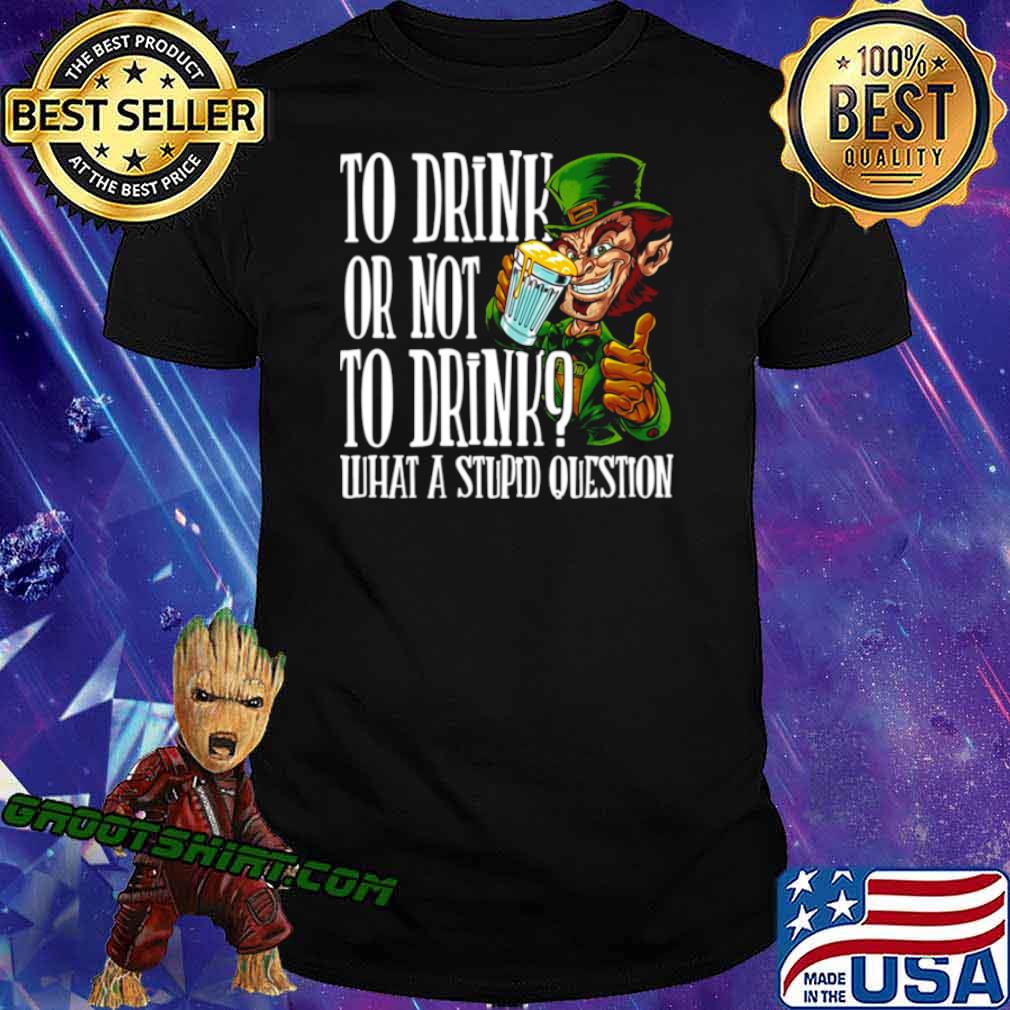 Leprechauns To Drink Or Not To Drink What A Stupid Question shirt