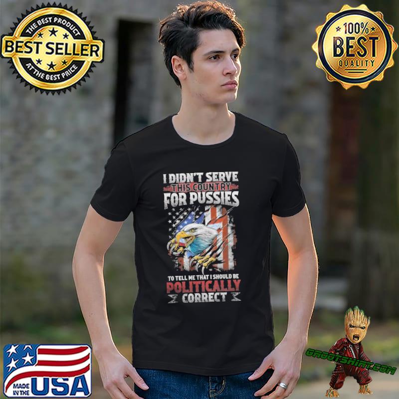 I DIDN’T SERVE THIS COUNTRY FOR PUSSIES TO TELL ME THAT I SHOULD BE POLITICALLY CORRECT SHIRT